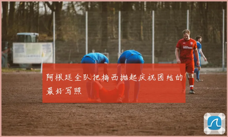 阿根廷全队把梅西抛起庆祝团结的最好写照