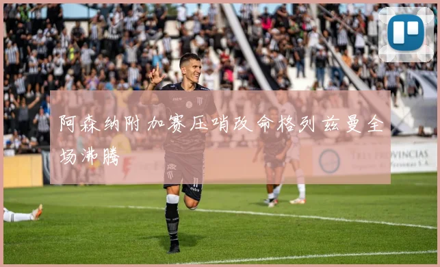 阿森纳附加赛压哨改命格列兹曼全场沸腾