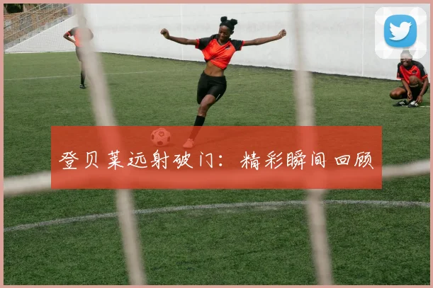 登贝莱远射破门：精彩瞬间回顾