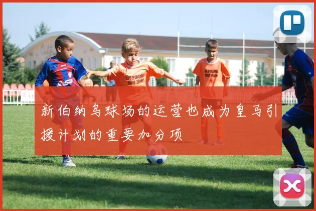 新伯纳乌球场的运营也成为皇马引援计划的重要加分项