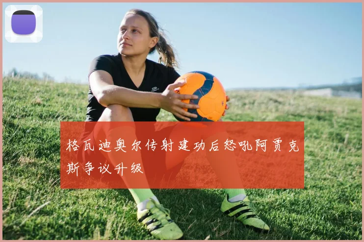 格瓦迪奥尔传射建功后怒吼阿贾克斯争议升级