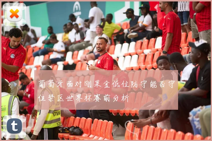 葡萄牙面对刚果金低位防守能否守住禁区世界杯赛前分析