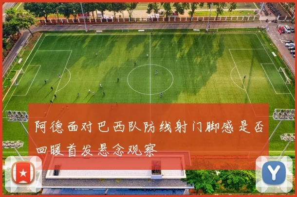 阿德面对巴西队防线射门脚感是否回暖首发悬念观察
