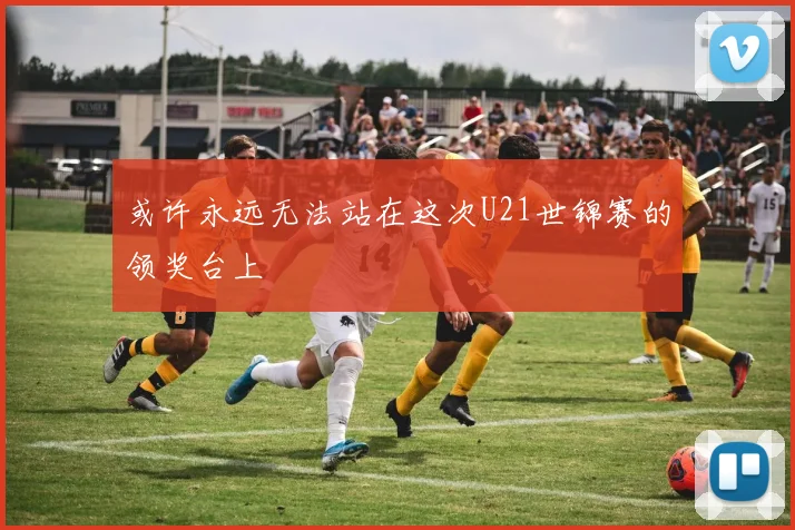 或许永远无法站在这次U21世锦赛的领奖台上