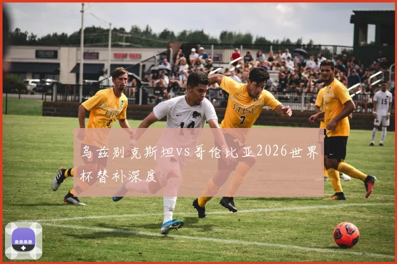 乌兹别克斯坦vs哥伦比亚2026世界杯替补深度