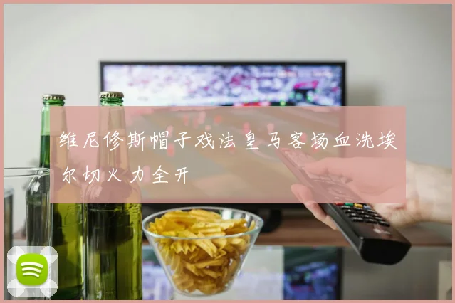 维尼修斯帽子戏法皇马客场血洗埃尔切火力全开