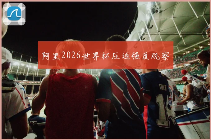 阿里2026世界杯压迫强度观察