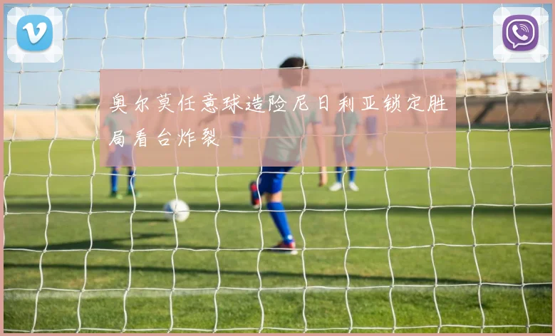 奥尔莫任意球造险尼日利亚锁定胜局看台炸裂