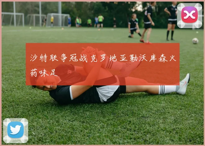 沙特联争冠战克罗地亚勒沃库森火药味足
