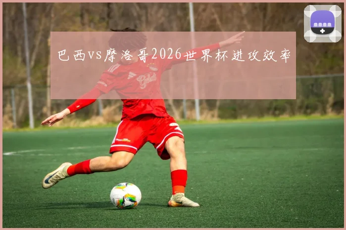 巴西vs摩洛哥2026世界杯进攻效率