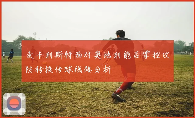 麦卡利斯特面对奥地利能否掌控攻防转换传球线路分析