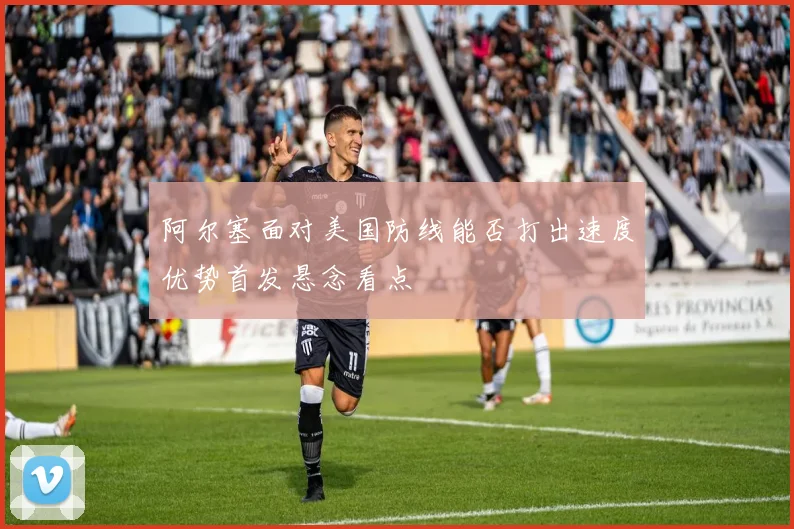 阿尔塞面对美国防线能否打出速度优势首发悬念看点