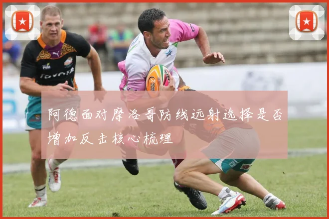 阿德面对摩洛哥防线远射选择是否增加反击核心梳理
