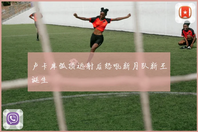 卢卡库弧顶远射后怒吼新月队新王诞生