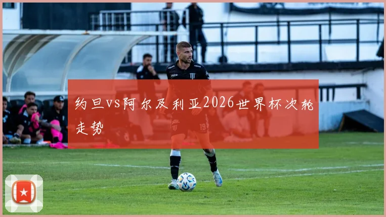 约旦vs阿尔及利亚2026世界杯次轮走势