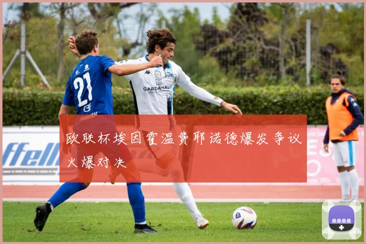 欧联杯埃因霍温费耶诺德爆发争议火爆对决