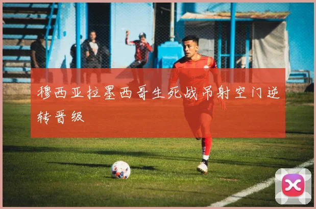 穆西亚拉墨西哥生死战吊射空门逆转晋级