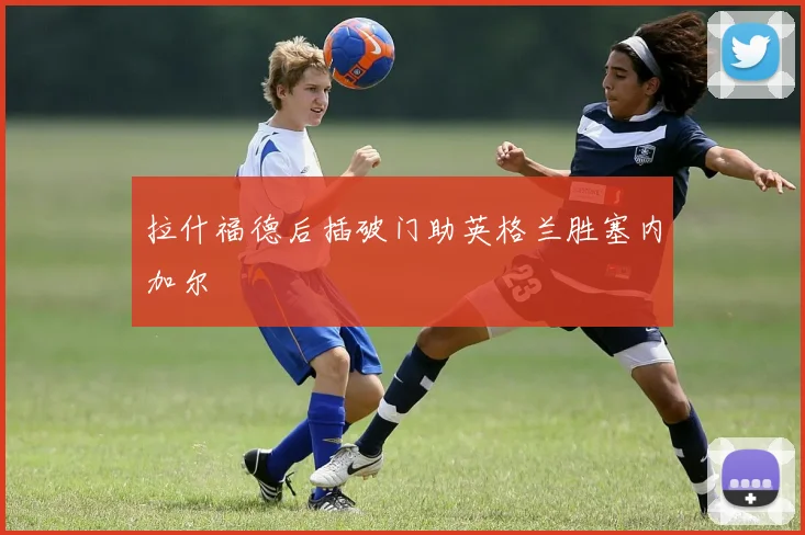 拉什福德后插破门助英格兰胜塞内加尔