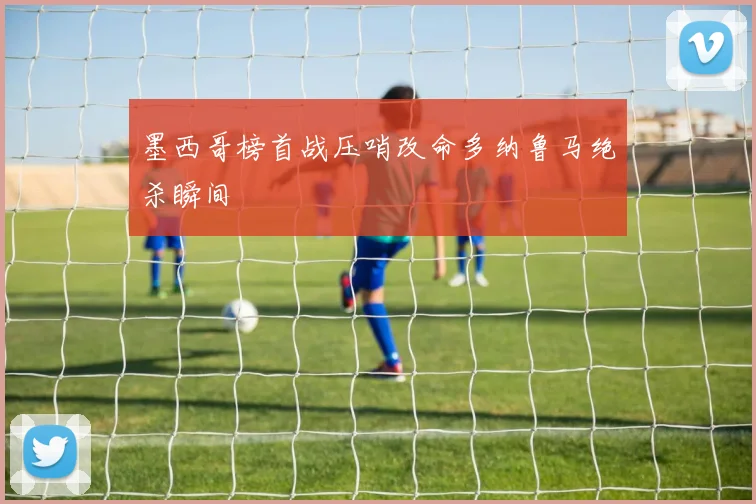 墨西哥榜首战压哨改命多纳鲁马绝杀瞬间