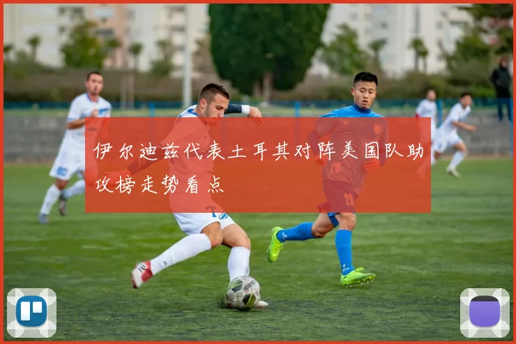 伊尔迪兹代表土耳其对阵美国队助攻榜走势看点