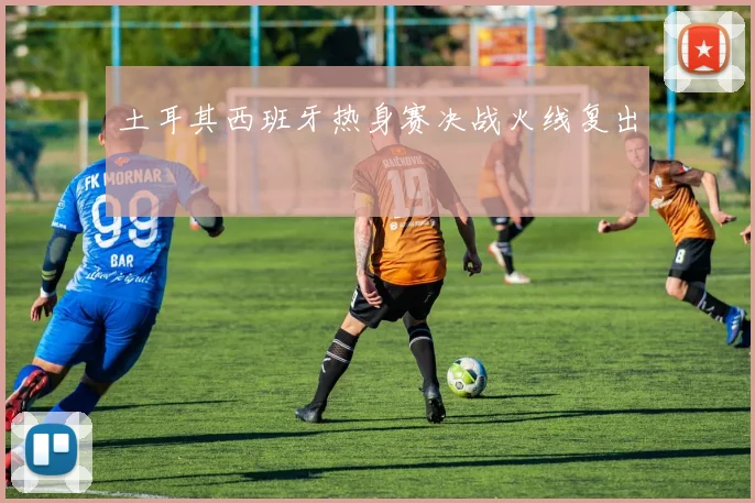 土耳其西班牙热身赛决战火线复出