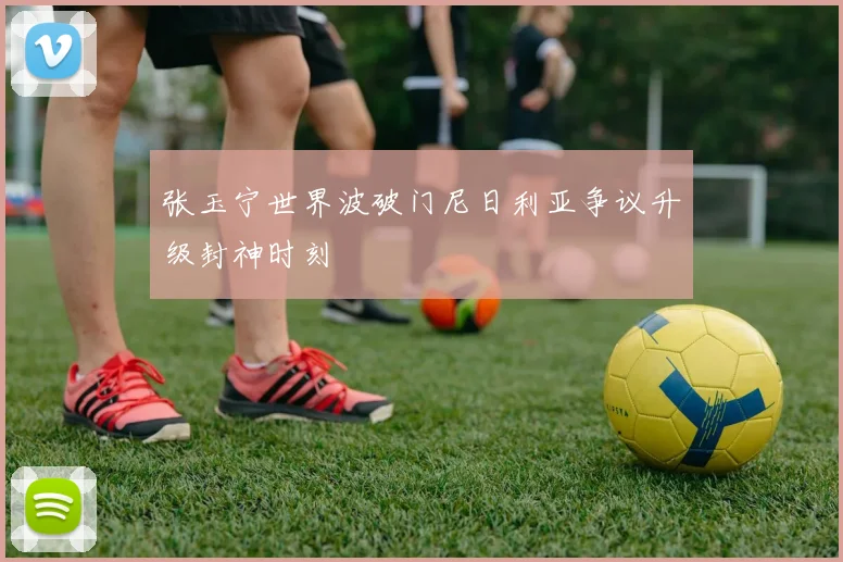 张玉宁世界波破门尼日利亚争议升级封神时刻