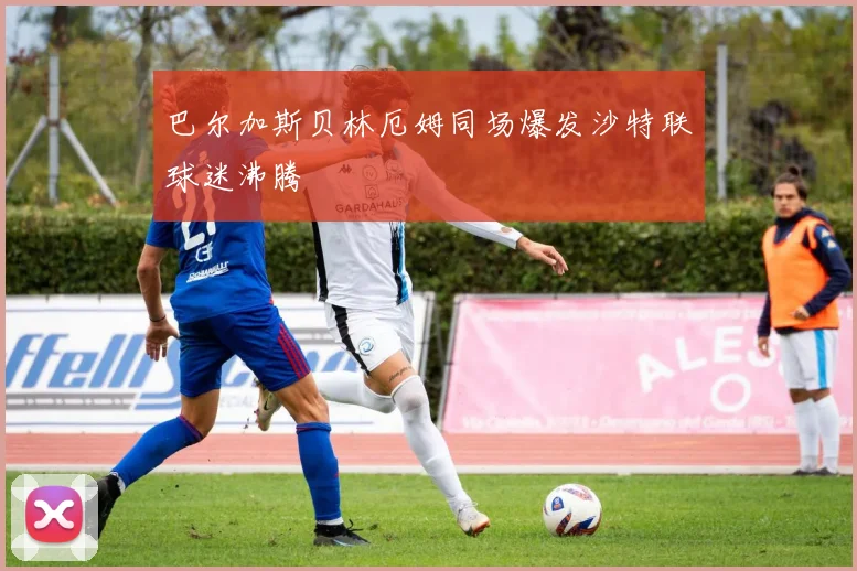 巴尔加斯贝林厄姆同场爆发沙特联球迷沸腾