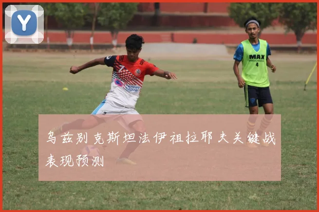 乌兹别克斯坦法伊祖拉耶夫关键战表现预测