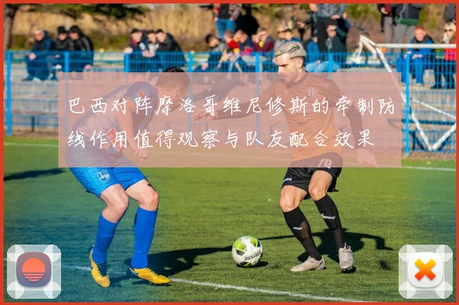 巴西对阵摩洛哥维尼修斯的牵制防线作用值得观察与队友配合效果