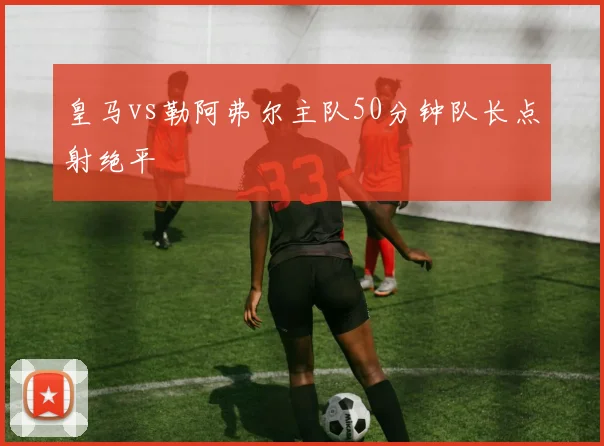 皇马vs勒阿弗尔主队50分钟队长点射绝平
