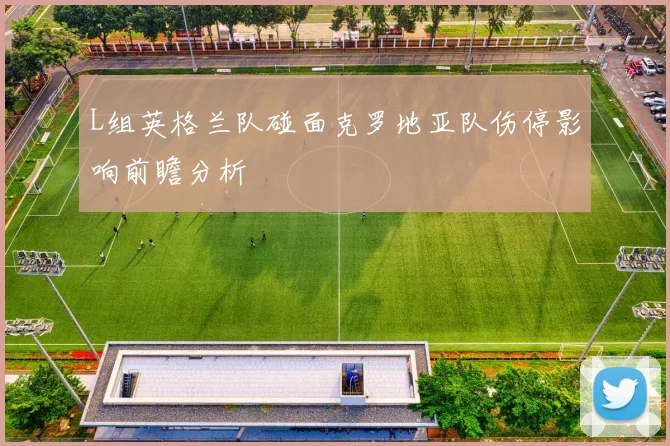 L组英格兰队碰面克罗地亚队伤停影响前瞻分析