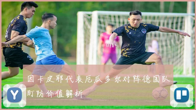 因卡皮耶代表厄瓜多尔对阵德国队盯防价值解析