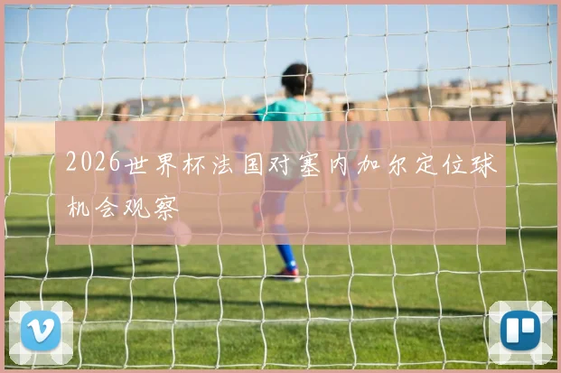 2026世界杯法国对塞内加尔定位球机会观察
