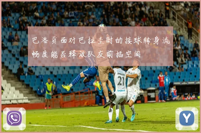 巴洛贡面对巴拉圭时的接球转身流畅度能否释放队友前插空间