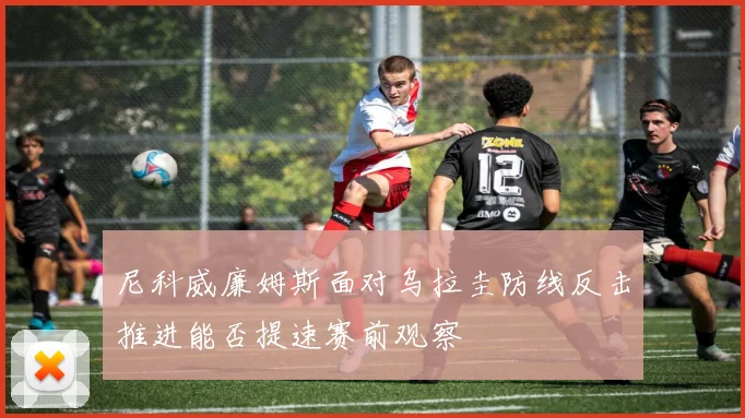 尼科威廉姆斯面对乌拉圭防线反击推进能否提速赛前观察