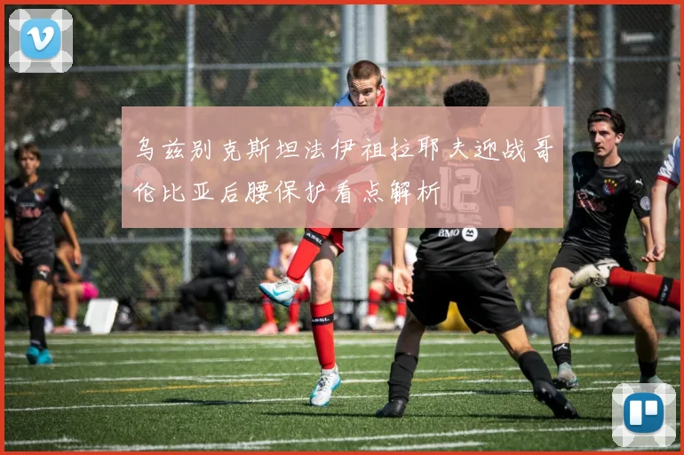 乌兹别克斯坦法伊祖拉耶夫迎战哥伦比亚后腰保护看点解析