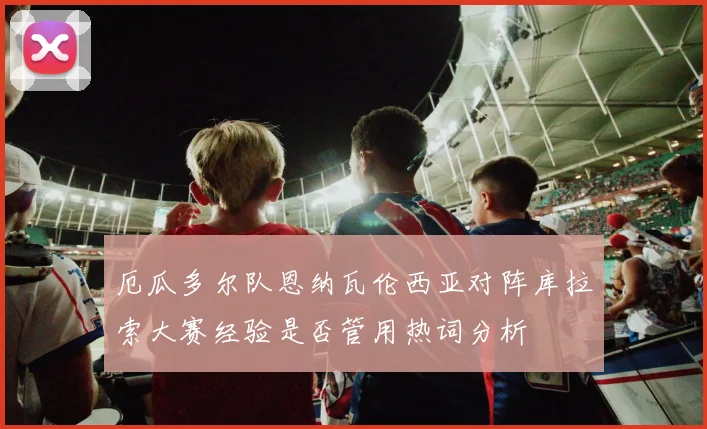 厄瓜多尔队恩纳瓦伦西亚对阵库拉索大赛经验是否管用热词分析