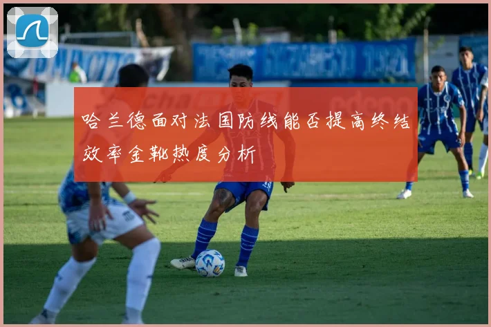 哈兰德面对法国防线能否提高终结效率金靴热度分析