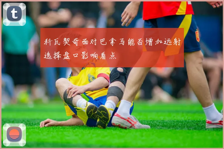 科瓦契奇面对巴拿马能否增加远射选择盘口影响看点