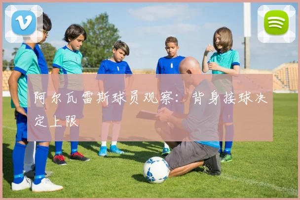 阿尔瓦雷斯球员观察：背身接球决定上限