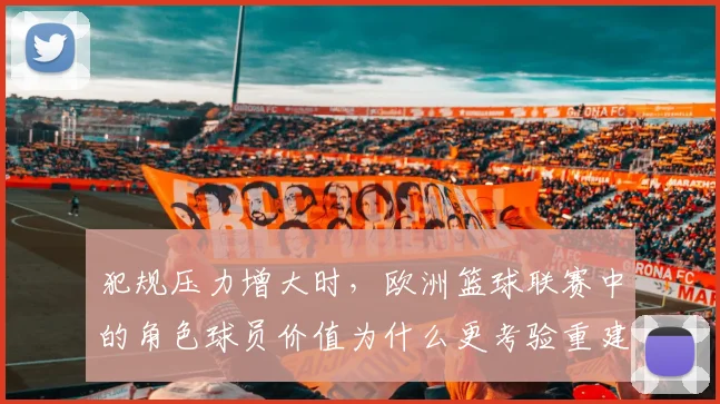 犯规压力增大时，欧洲篮球联赛中的角色球员价值为什么更考验重建球队