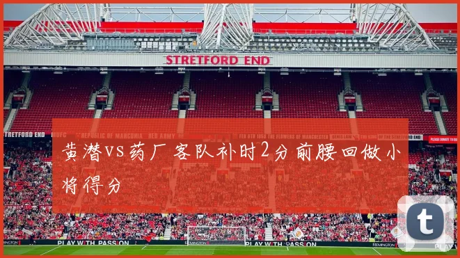 黄潜vs药厂客队补时2分前腰回做小将得分