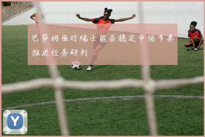 巴萨姆面对瑞士能否稳定中场节奏推进任务研判