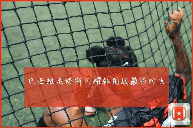 巴西维尼修斯闪耀韩国战巅峰对决