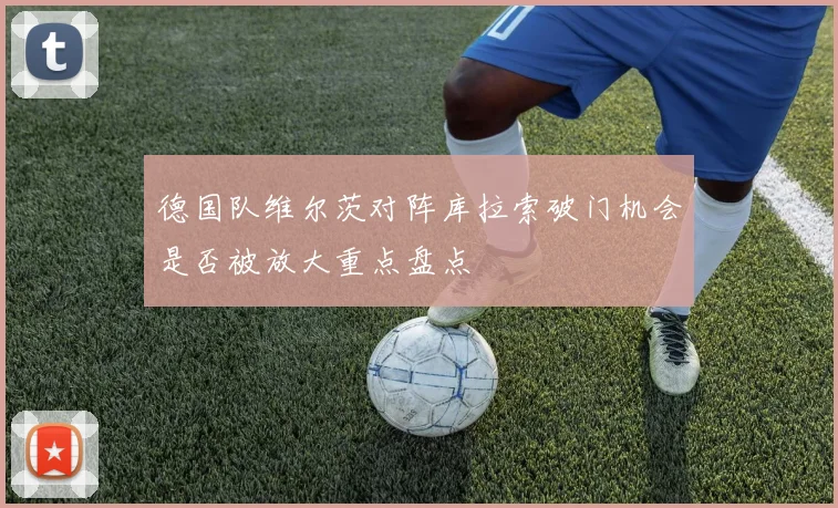 德国队维尔茨对阵库拉索破门机会是否被放大重点盘点