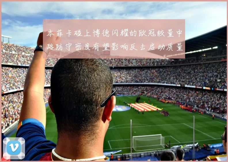 本菲卡碰上博德闪耀的欧冠较量中路防守密度有望影响反击启动质量