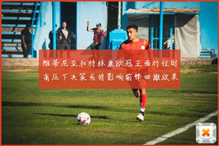 维蒂尼亚和特林康欧冠正面对位时高压下决策或将影响前锋回撤效果