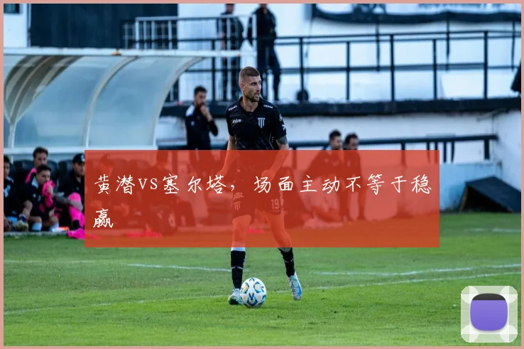 黄潜vs塞尔塔，场面主动不等于稳赢