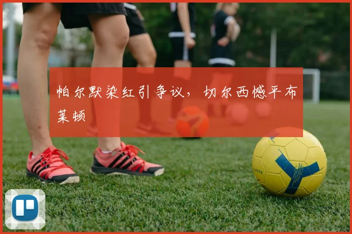 帕尔默染红引争议，切尔西憾平布莱顿