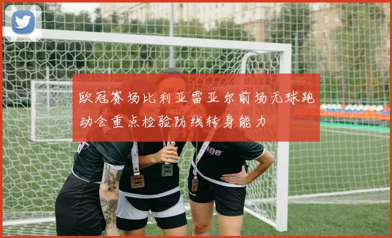 欧冠赛场比利亚雷亚尔前场无球跑动会重点检验防线转身能力